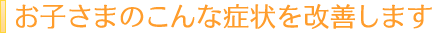 お子さまのこんな症状を改善します
